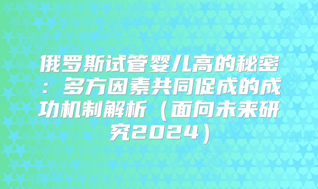 俄罗斯试管婴儿高的秘密:多方因素共同促成的成功机制解析(面向未来研究2024)