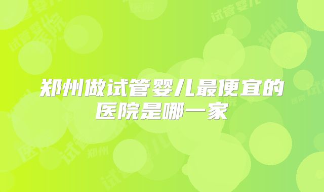 郑州做试管婴儿最便宜的医院是哪一家