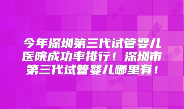 今年深圳第三代试管婴儿医院成功率排行!深圳市第三代试管婴儿哪里有!