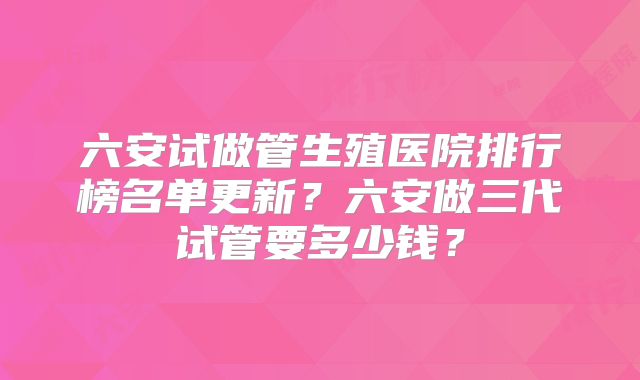 六安试做管生殖医院排行榜名单更新？六安做三代试管要多少钱？
