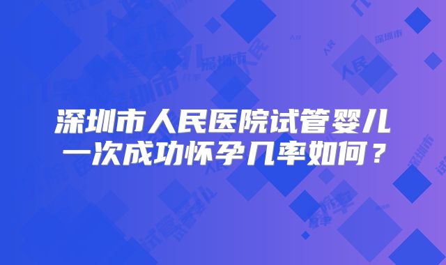 深圳市人民医院试管婴儿一次成功怀孕几率如何?