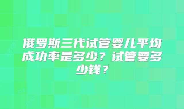 俄罗斯三代试管婴儿平均成功率是多少？试管要多少钱？