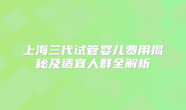 上海三代试管婴儿费用揭秘及适宜人群全解析
