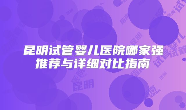 昆明试管婴儿医院哪家强推荐与详细对比指南