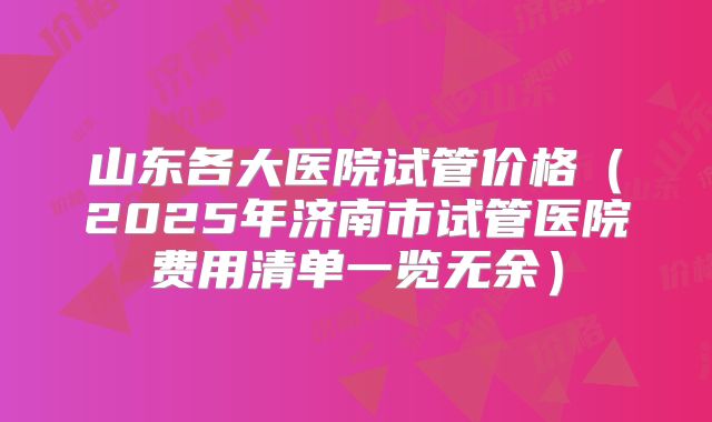山东各大医院试管价格（2025年济南市试管医院费用清单一览无余）