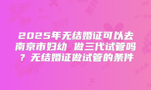 2025年无结婚证可以去南京市妇幼 做三代试管吗？无结婚证做试管的条件