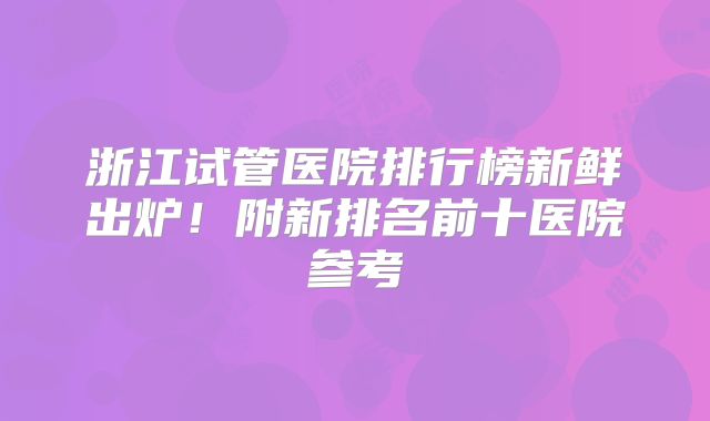 浙江试管医院排行榜新鲜出炉！附新排名前十医院参考