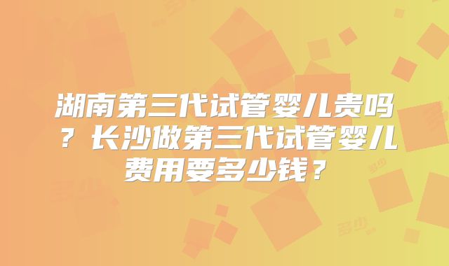 湖南第三代试管婴儿贵吗?长沙做第三代试管婴儿费用要多少钱?