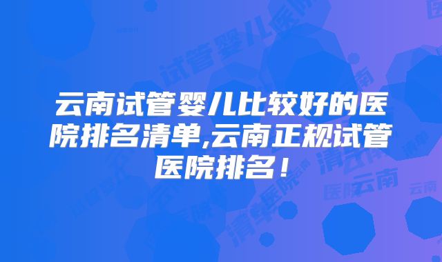 云南试管婴儿比较好的医院排名清单,云南正规试管医院排名！