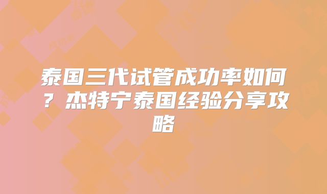 泰国三代试管成功率如何？杰特宁泰国经验分享攻略