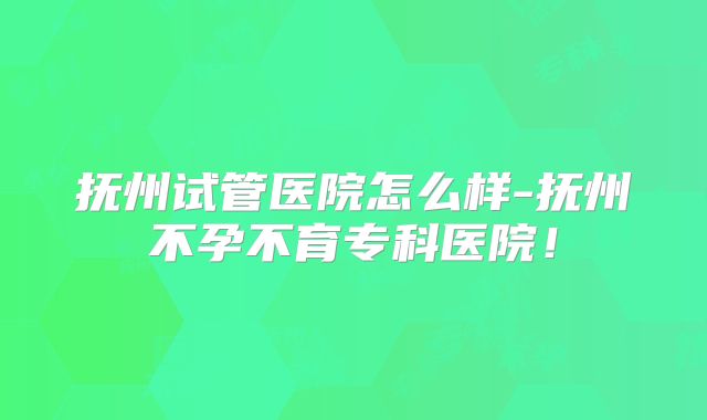 抚州试管医院怎么样-抚州不孕不育专科医院！