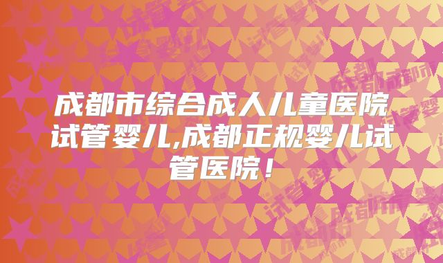 成都市综合成人儿童医院试管婴儿,成都正规婴儿试管医院！