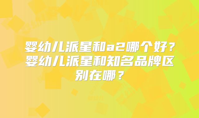 婴幼儿派星和a2哪个好？婴幼儿派星和知名品牌区别在哪？