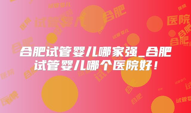 合肥试管婴儿哪家强_合肥试管婴儿哪个医院好!