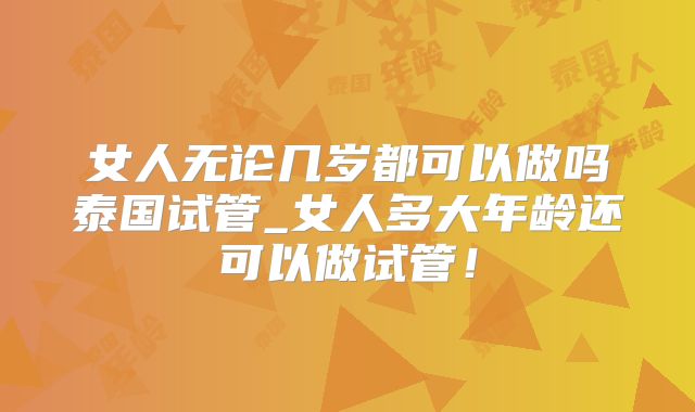 女人无论几岁都可以做吗泰国试管_女人多大年龄还可以做试管！