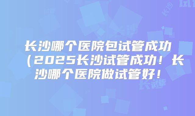 长沙哪个医院包试管成功(2025长沙试管成功!长沙哪个医院做试管好!
