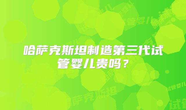 哈萨克斯坦制造第三代试管婴儿贵吗？