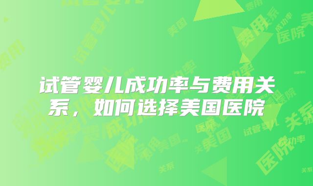 试管婴儿成功率与费用关系,如何选择美国医院