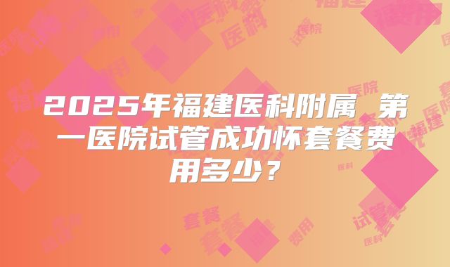 2025年福建医科附属 第一医院试管成功怀套餐费用多少?