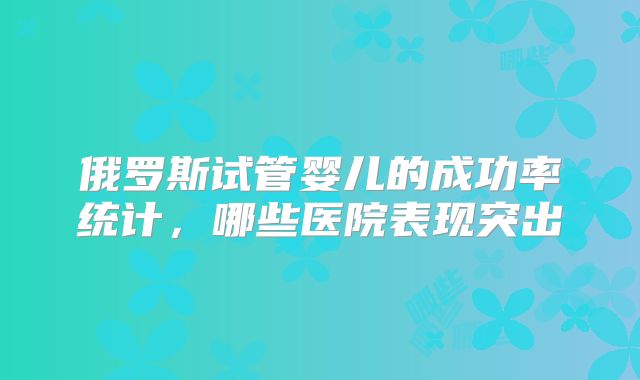 俄罗斯试管婴儿的成功率统计,哪些医院表现突出