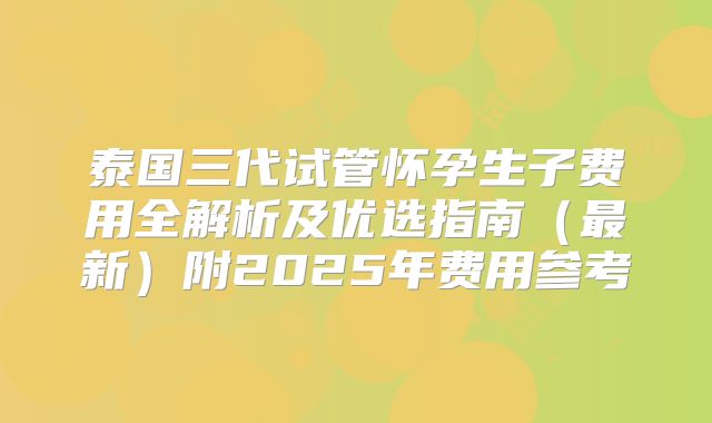 泰国三代试管怀孕生子费用全解析及优选指南(最新)附2025年费用参考