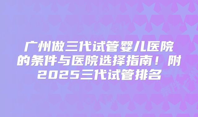 广州做三代试管婴儿医院的条件与医院选择指南！附2025三代试管排名