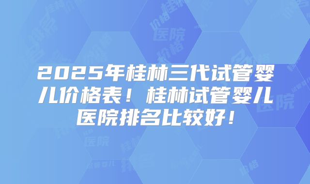 2025年桂林三代试管婴儿价格表!桂林试管婴儿医院排名比较好!