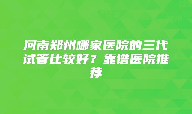 河南郑州哪家医院的三代试管比较好？靠谱医院推荐