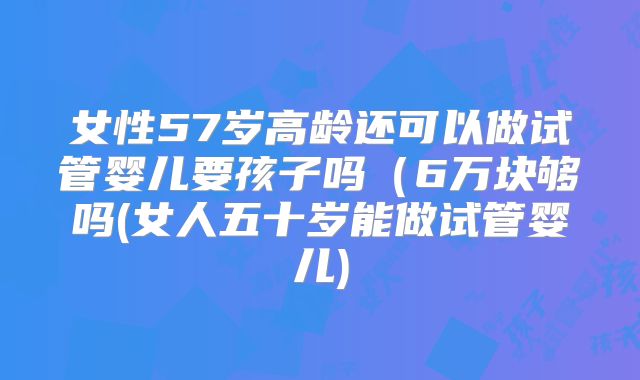 女性57岁高龄还可以做试管婴儿要孩子吗（6万块够吗(女人五十岁能做试管婴儿)