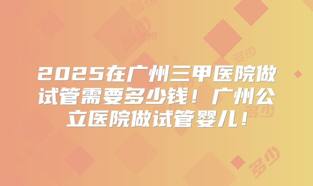 2025在广州三甲医院做试管需要多少钱！广州公立医院做试管婴儿！