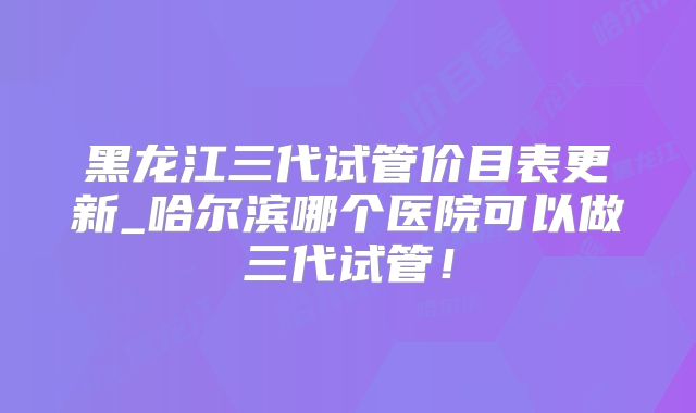 黑龙江三代试管价目表更新_哈尔滨哪个医院可以做三代试管!