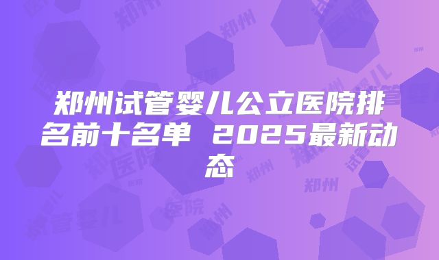 郑州试管婴儿公立医院排名前十名单 2025最新动态