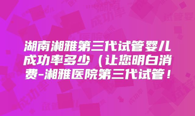 湖南湘雅第三代试管婴儿成功率多少（让您明白消费-湘雅医院第三代试管！