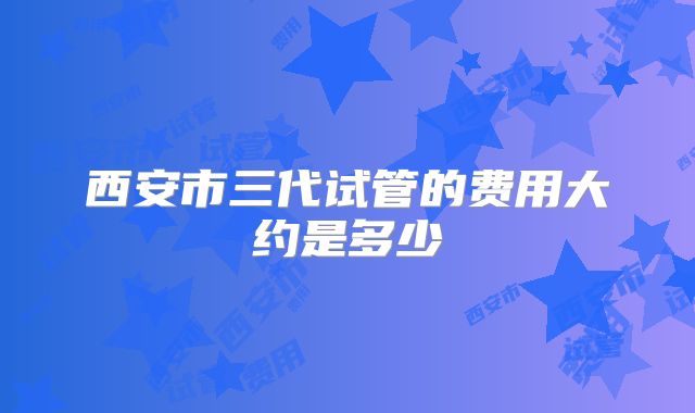 西安市三代试管的费用大约是多少