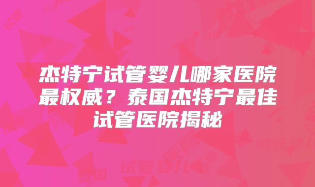 杰特宁试管婴儿哪家医院最权威？泰国杰特宁最佳试管医院揭秘