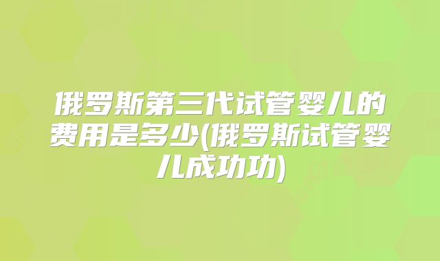 俄罗斯第三代试管婴儿的费用是多少(俄罗斯试管婴儿成功功)