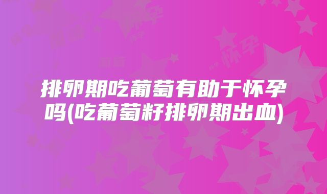 排卵期吃葡萄有助于怀孕吗(吃葡萄籽排卵期出血)