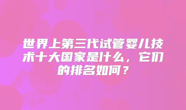 世界上第三代试管婴儿技术十大国家是什么，它们的排名如何？