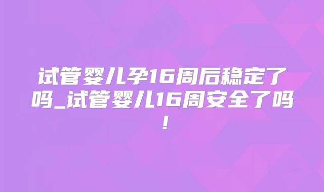试管婴儿孕16周后稳定了吗_试管婴儿16周安全了吗！