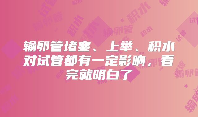 输卵管堵塞、上举、积水对试管都有一定影响，看完就明白了