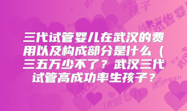 三代试管婴儿在武汉的费用以及构成部分是什么（三五万少不了？武汉三代试管高成功率生孩子？