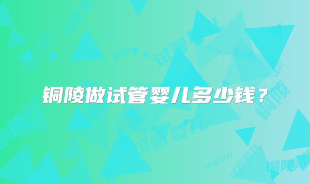 铜陵做试管婴儿多少钱？