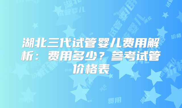 湖北三代试管婴儿费用解析:费用多少?参考试管价格表