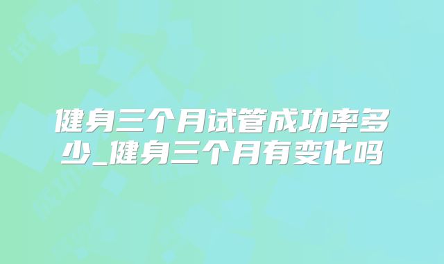 健身三个月试管成功率多少_健身三个月有变化吗