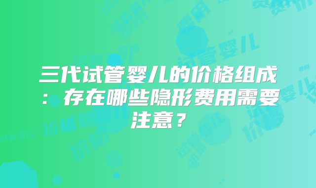 三代试管婴儿的价格组成：存在哪些隐形费用需要注意？