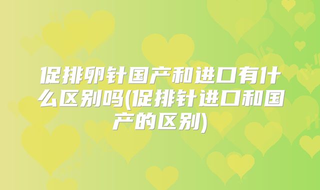 促排卵针国产和进口有什么区别吗(促排针进口和国产的区别)