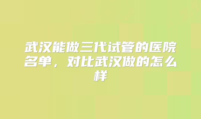武汉能做三代试管的医院名单,对比武汉做的怎么样