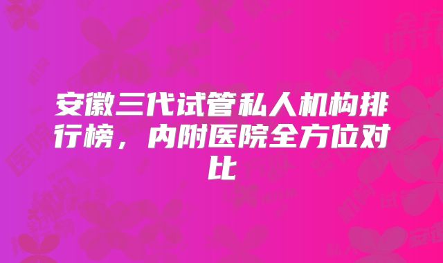 安徽三代试管私人机构排行榜，内附医院全方位对比