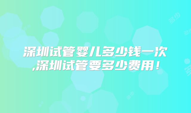 深圳试管婴儿多少钱一次,深圳试管要多少费用！