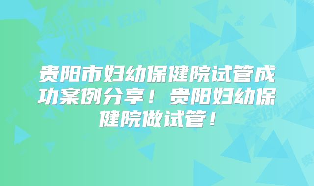 贵阳市妇幼保健院试管成功案例分享！贵阳妇幼保健院做试管！